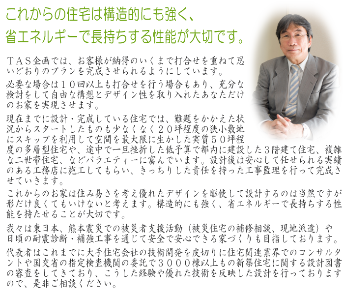 TAS企画では、お客様が納得のいくまで打合せを重ねて思いどおりのプランを完成させられるようにしています。必要な場合は10回以上も打合せを行う場合もあり、充分な検討をして自由な構想とデザイン性を取り入れたあなただけのお家を実現させます。現在までに設計・完成している住宅では、難題をかかえた状況からスタートしたものも少なくなく20坪程度の狭小敷地にスキップを利用して空間を最大限に生かした実質50坪程度の多層型住宅や、途中で一旦挫折した低予算で都内に建設した3階建て住宅、複雑な二世帯住宅、などバラエティーに富んでいます。設計後は安心して任せられる実績のある工務店に施工してもらい、きっちりした責任を持った工事監理を行って完成させていきます。これからのお家は住み易さを考え優れたデザインを駆使して設計するのは当然ですが、形だけ良くてもいけないと考えます。構造的にも強く、省エネルギーで長持ちする性能を持たせることが大切です。我々は東日本、熊本震災での被災者支援活動（被災住宅の補修相談、現地派遣）や日頃の耐震診断・補強工事を通じて安全で安心できる家づくりも目指しております。代表者はこれまでに大手住宅会社の技術開発を皮切りに住宅関連業界でのコンサルタントや国交省の指定検査機関の委託で3000棟以上もの新築住宅に関する設計図書の審査をしてきており、こうした経験や優れた技術を反映した設計を行っておりますので、是非ご相談ください。